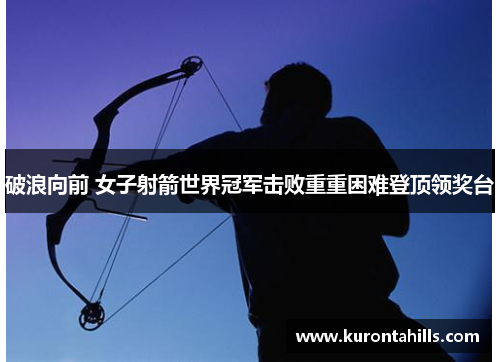 破浪向前 女子射箭世界冠军击败重重困难登顶领奖台